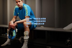 足彩网：青春宣言点燃绿茵梦想，卡尔坦承世界杯渴望，17岁舞台意义非凡