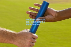 中国足彩网：绿茵记忆的钥匙，主教练在记者会上首答那年战友名录