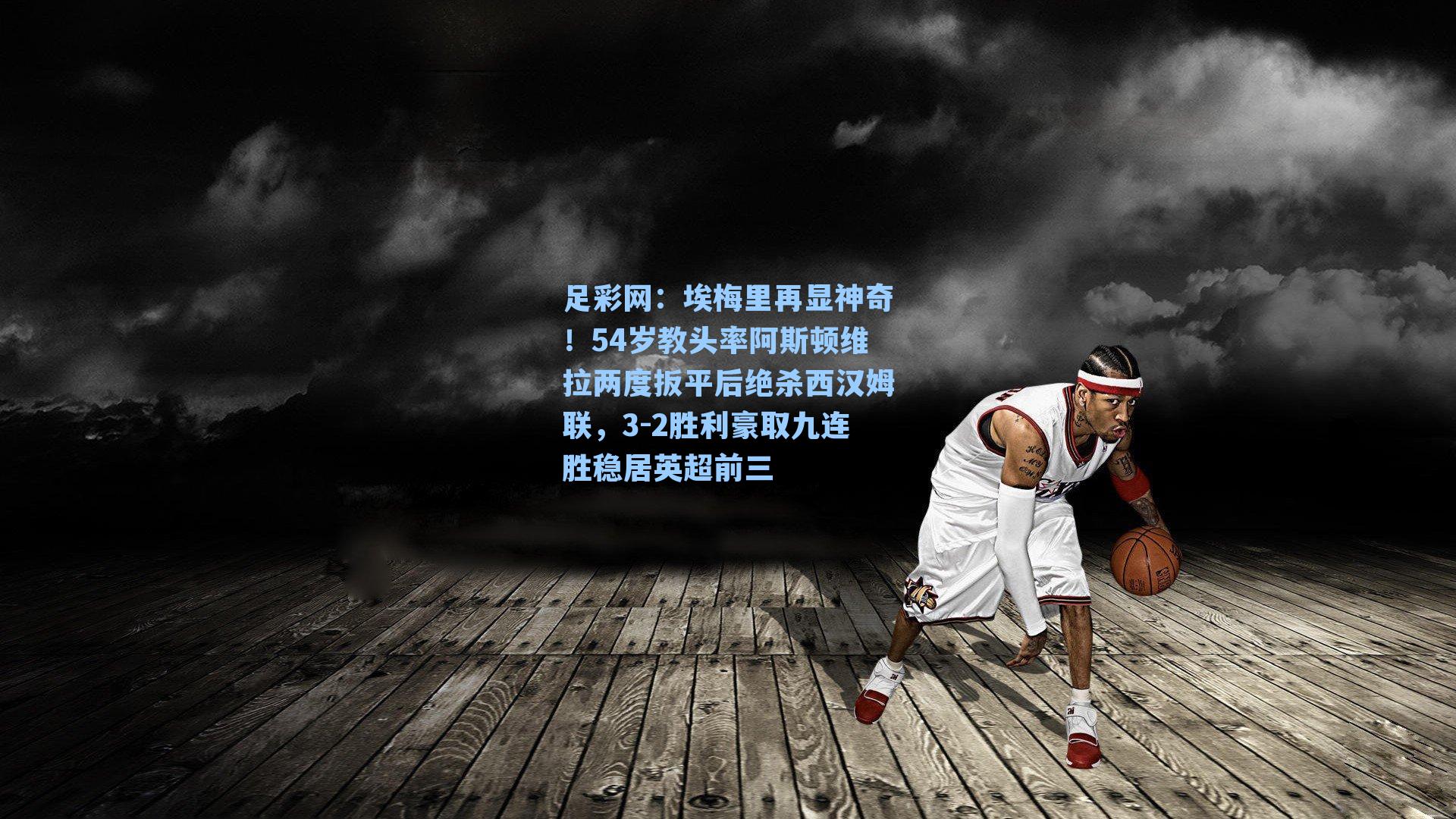 埃梅里再显神奇！54岁教头率阿斯顿维拉两度扳平后绝杀西汉姆联，3-2胜利豪取九连胜稳居英超前三