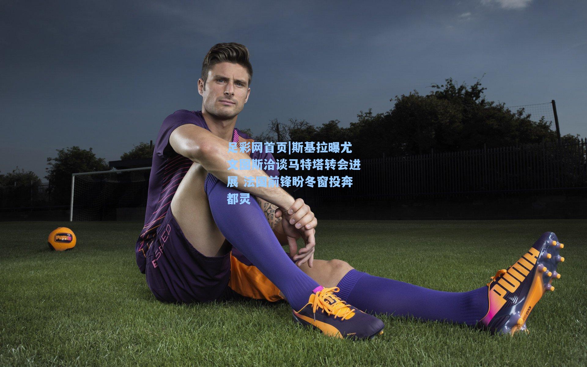 斯基拉曝尤文图斯洽谈马特塔转会进展 法国前锋盼冬窗投奔都灵