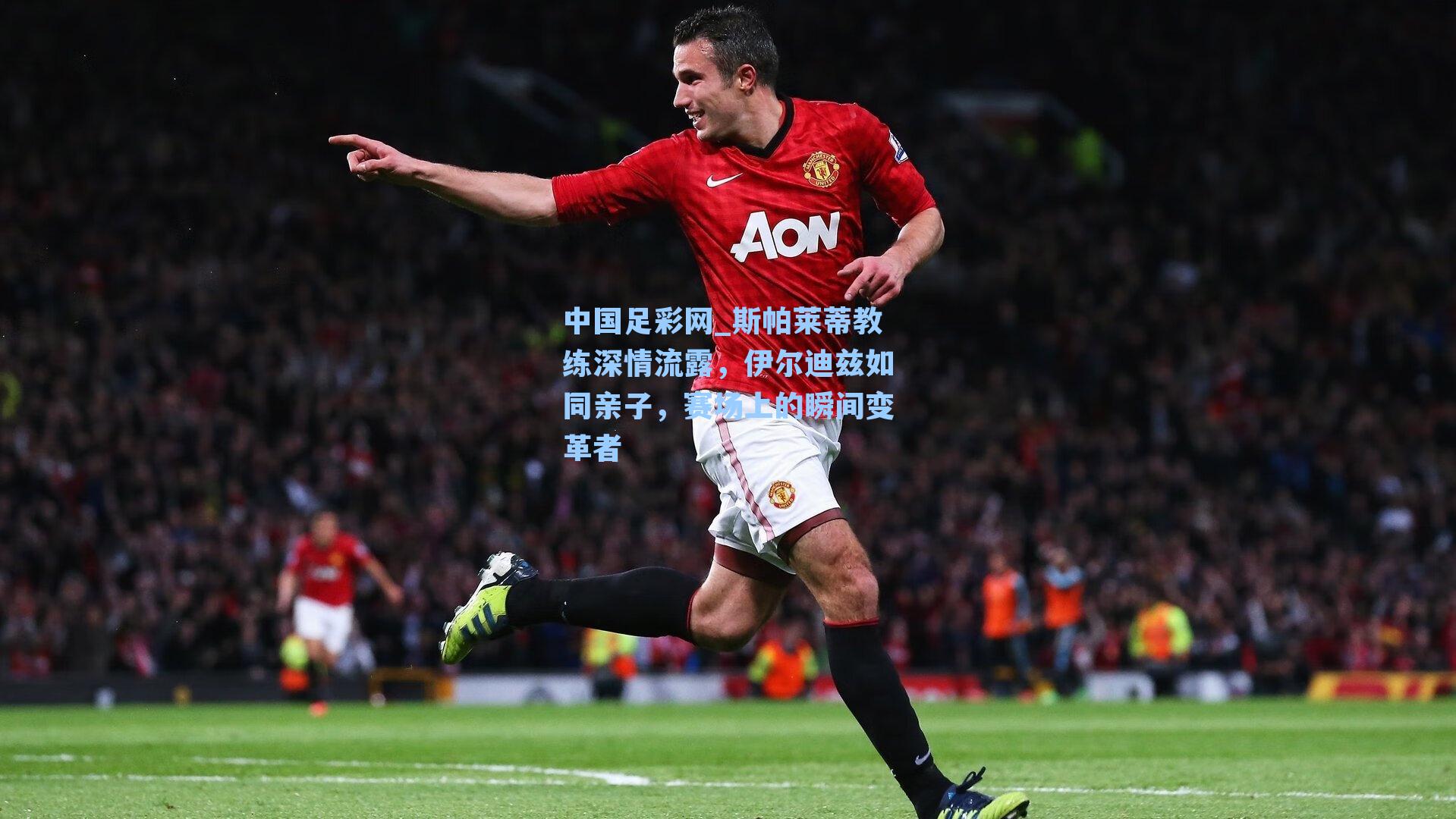 斯帕莱蒂教练深情流露,伊尔迪兹如同亲子,赛场上的瞬间变革者