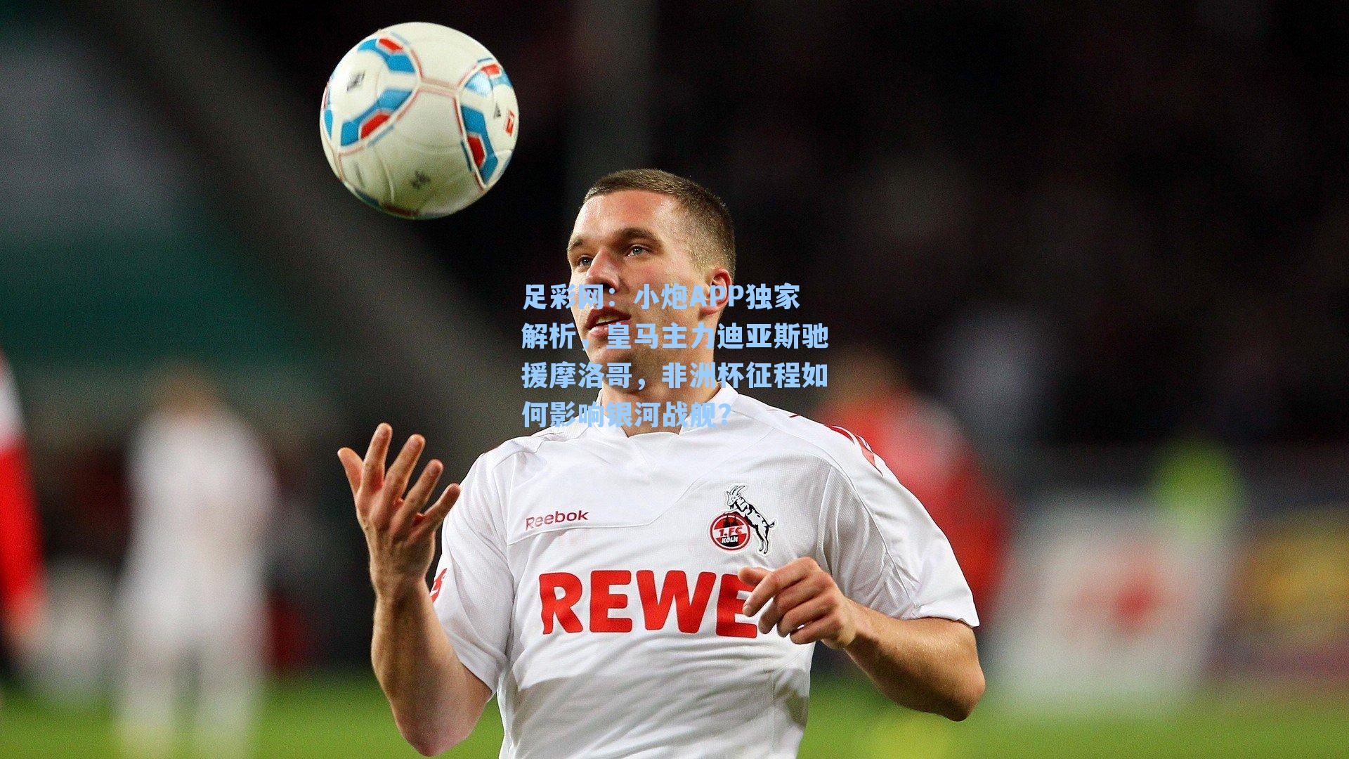 小炮APP独家解析，皇马主力迪亚斯驰援摩洛哥，非洲杯征程如何影响银河战舰？