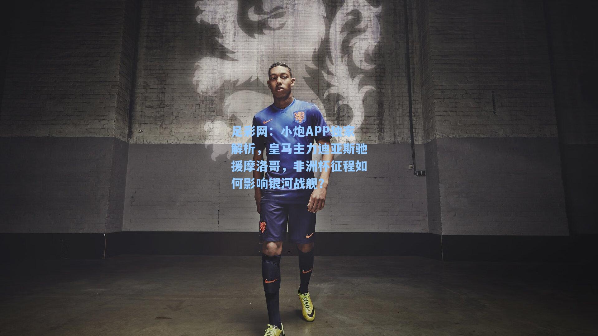 小炮APP独家解析，皇马主力迪亚斯驰援摩洛哥，非洲杯征程如何影响银河战舰？